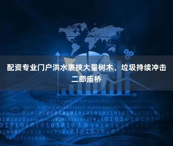 配资专业门户洪水裹挟大量树木、垃圾持续冲击二郎庙桥