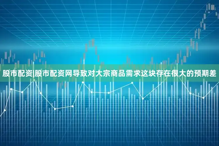 股市配资|股市配资网导致对大宗商品需求这块存在很大的预期差