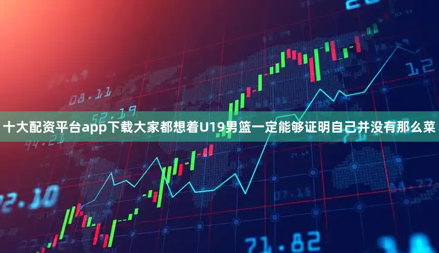 十大配资平台app下载大家都想着U19男篮一定能够证明自己并没有那么菜