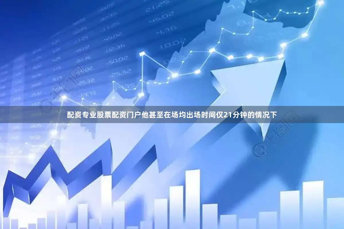 配资专业股票配资门户他甚至在场均出场时间仅21分钟的情况下