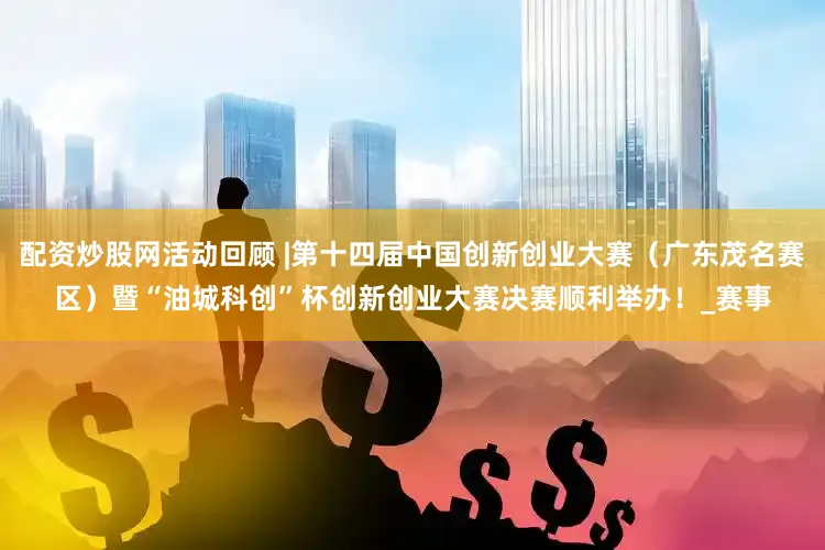 配资炒股网活动回顾 |第十四届中国创新创业大赛（广东茂名赛区）暨“油城科创”杯创新创业大赛决赛顺利举办！_赛事