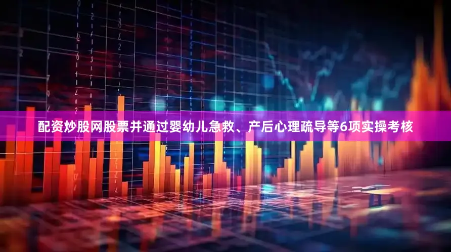 配资炒股网股票并通过婴幼儿急救、产后心理疏导等6项实操考核