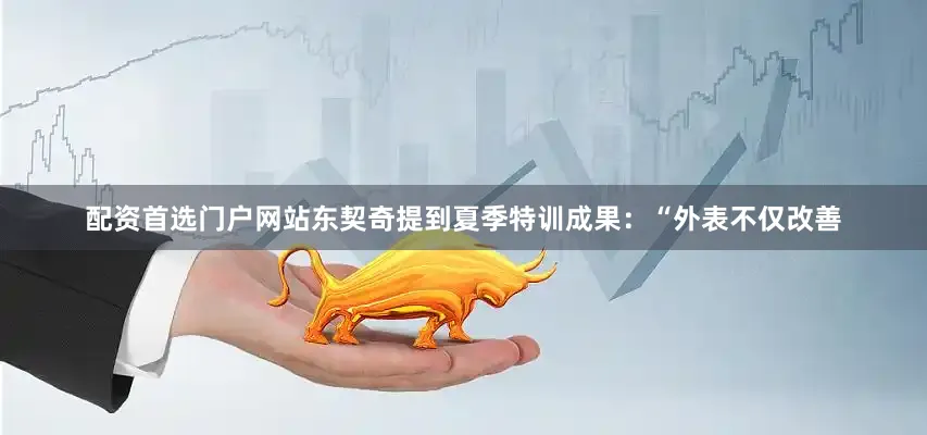 配资首选门户网站东契奇提到夏季特训成果：“外表不仅改善