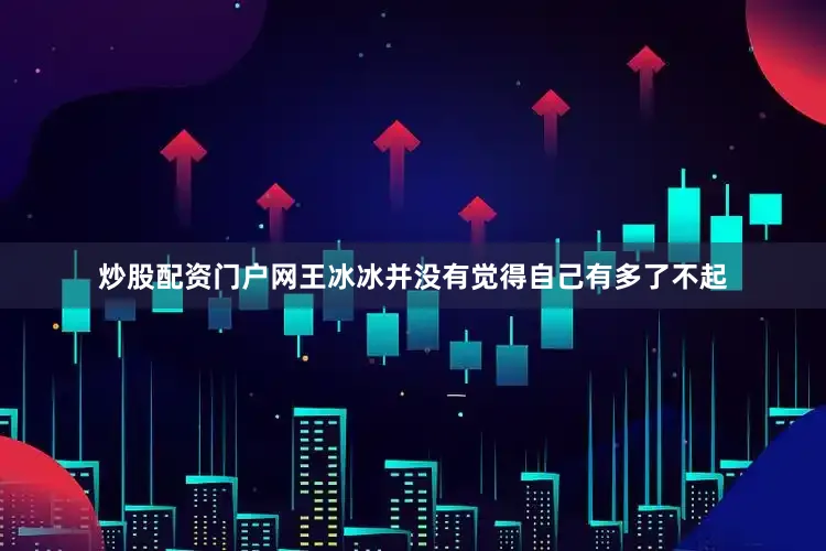 炒股配资门户网王冰冰并没有觉得自己有多了不起