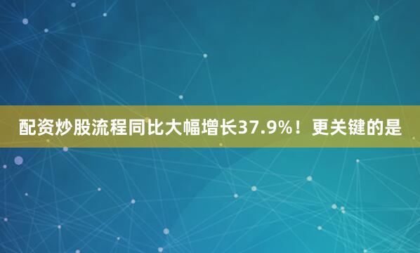 配资炒股流程同比大幅增长37.9%!更关键的是