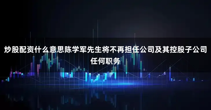 炒股配资什么意思陈学军先生将不再担任公司及其控股子公司任何职务