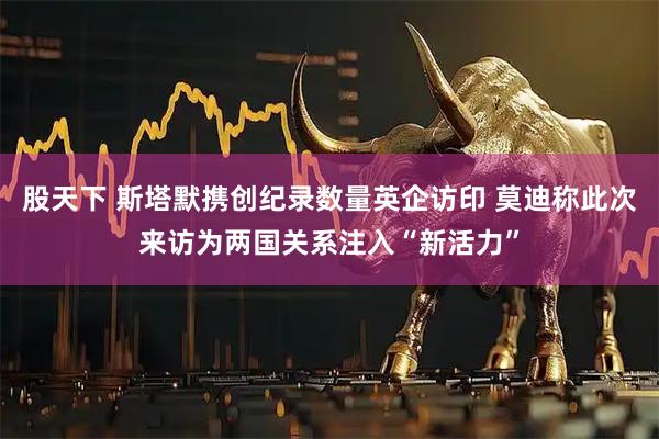 股天下 斯塔默携创纪录数量英企访印 莫迪称此次来访为两国关系注入“新活力”