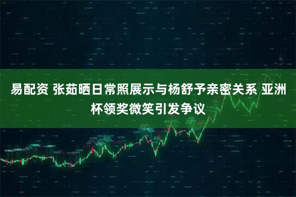 易配资 张茹晒日常照展示与杨舒予亲密关系 亚洲杯领奖微笑引发争议