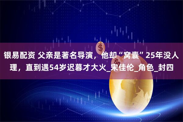 银易配资 父亲是著名导演，他却“窝囊”25年没人理，直到遇54岁迟暮才大火_宋佳伦_角色_封四