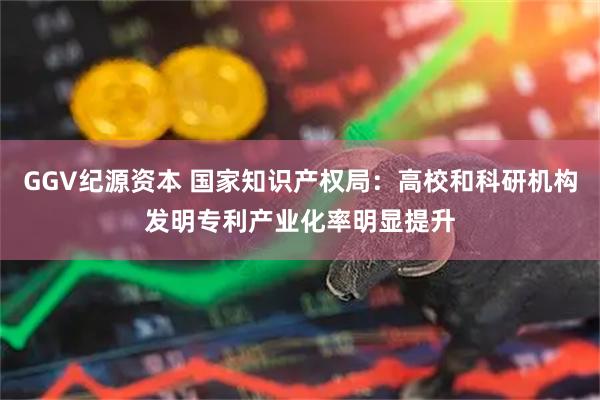 GGV纪源资本 国家知识产权局：高校和科研机构发明专利产业化率明显提升