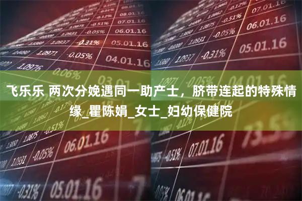 飞乐乐 两次分娩遇同一助产士，脐带连起的特殊情缘_瞿陈娟_女士_妇幼保健院