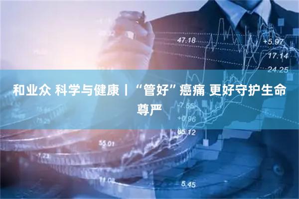 和业众 科学与健康丨“管好”癌痛 更好守护生命尊严