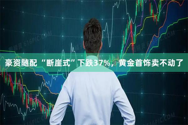 豪资随配 “断崖式”下跌37%，黄金首饰卖不动了