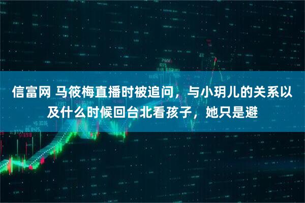 信富网 马筱梅直播时被追问，与小玥儿的关系以及什么时候回台北看孩子，她只是避