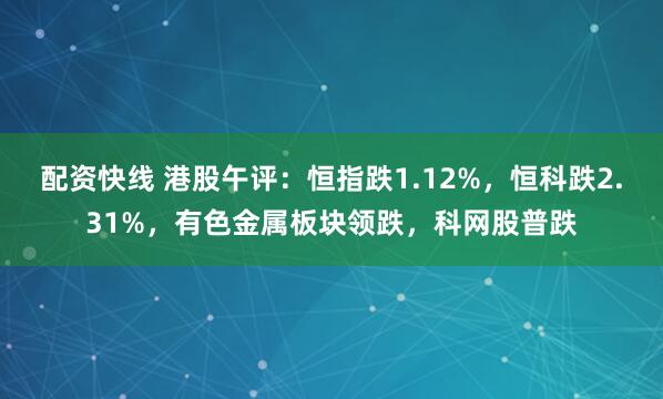 配资快线 港股午评：恒指跌1.12%，恒科跌2.31%，有色金属板块领跌，科网股普跌