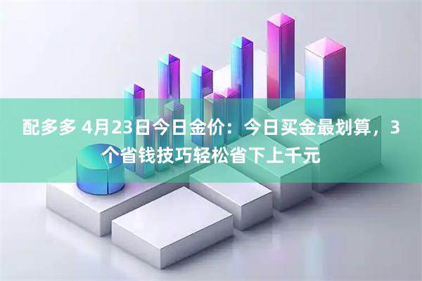 配多多 4月23日今日金价：今日买金最划算，3个省钱技巧轻松省下上千元