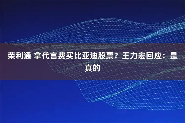 荣利通 拿代言费买比亚迪股票？王力宏回应：是真的