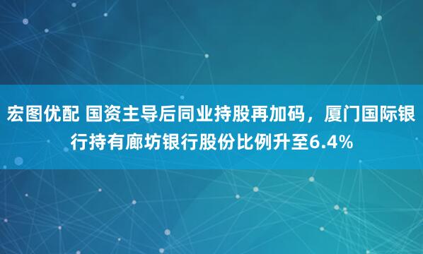 宏图优配 国资主导后同业持股再加码，厦门国际银行持有廊坊银行股份比例升至6.4%