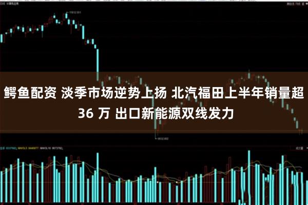 鳄鱼配资 淡季市场逆势上扬 北汽福田上半年销量超 36 万 出口新能源双线发力
