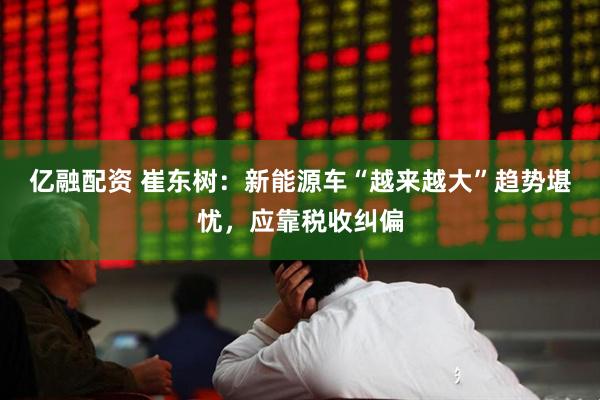 亿融配资 崔东树：新能源车“越来越大”趋势堪忧，应靠税收纠偏