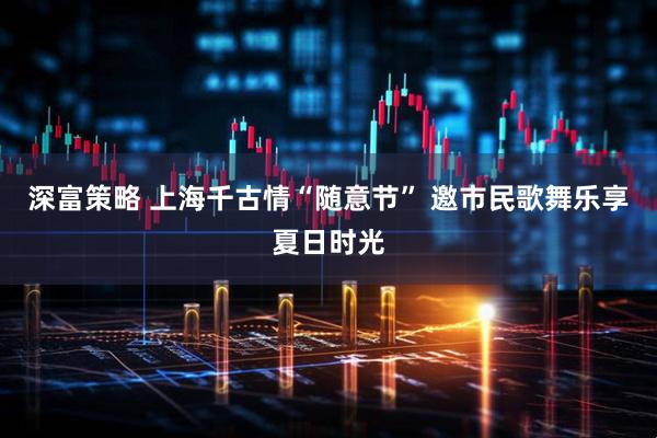 深富策略 上海千古情“随意节” 邀市民歌舞乐享夏日时光