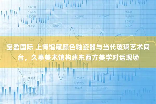 宝盈国际 上博馆藏颜色釉瓷器与当代玻璃艺术同台，久事美术馆构建东西方美学对话现场
