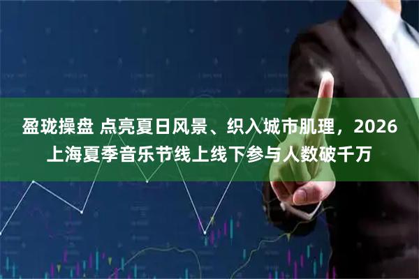 盈珑操盘 点亮夏日风景、织入城市肌理，2026上海夏季音乐节线上线下参与人数破千万